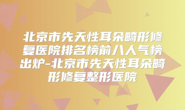 北京市先天性耳朵畸形修复医院排名榜前八人气榜出炉-北京市先天性耳朵畸形修复整形医院