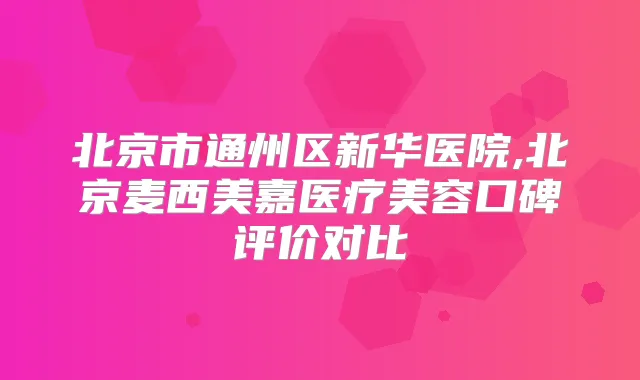 北京市通州区新华医院,北京麦西美嘉医疗美容口碑评价对比