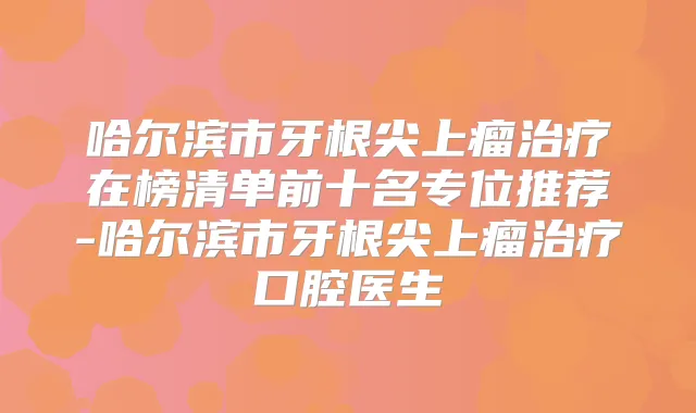 哈尔滨市牙根尖上瘤在榜清单前十名专位推荐-哈尔滨市牙根尖上瘤口腔医生