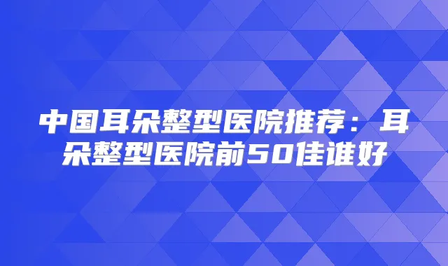 中国耳朵整型医院推荐:耳朵整型医院前50佳谁好