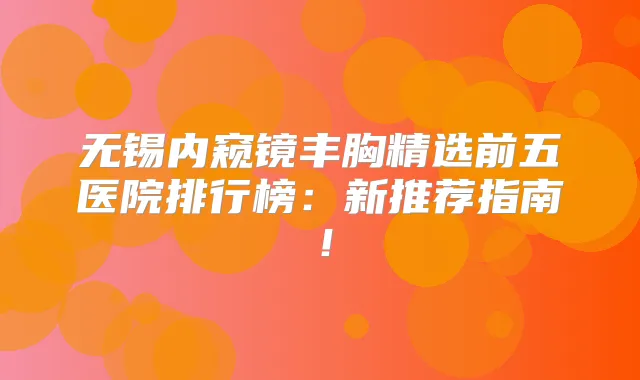 无锡内窥镜丰胸精选前五医院排行榜:新推荐指南!