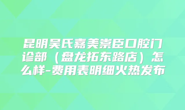 昆明吴氏嘉美崇臣口腔门诊部（盘龙拓东路店）怎么样-费用表明细火热发布