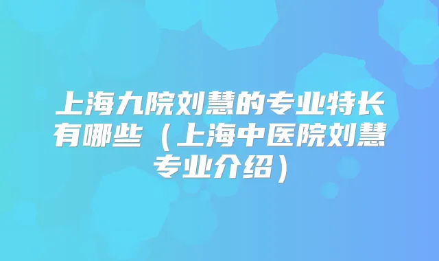 上海九院刘慧的专业特长有哪些(上海中医院刘慧专业介绍)
