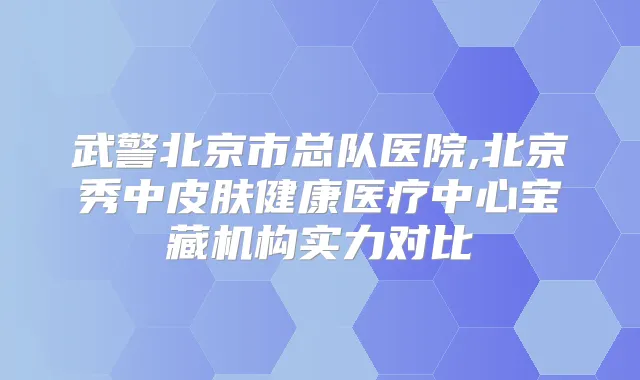 武警北京市总队医院,北京秀中皮肤健康医疗中心宝藏机构实力对比
