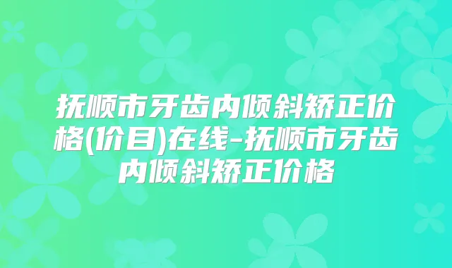 抚顺市牙齿内倾斜矫正价格(价目)在线-抚顺市牙齿内倾斜矫正价格