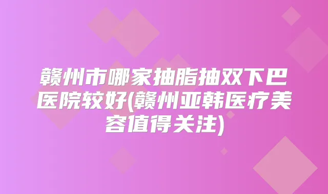 赣州市哪家抽脂抽双下巴医院较好(赣州亚韩医疗美容值得关注)