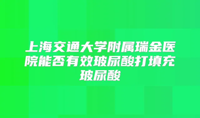 上海交通大学附属瑞金医院能否有效玻尿酸打填充玻尿酸