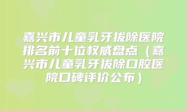 嘉兴市儿童乳牙拔除医院排名前十位盘点（嘉兴市儿童乳牙拔除口腔医院口碑评价公布）