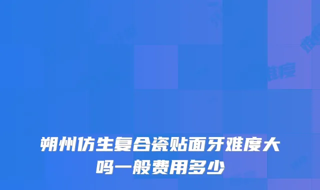 朔州仿生复合瓷贴面牙难度大吗一般费用多少