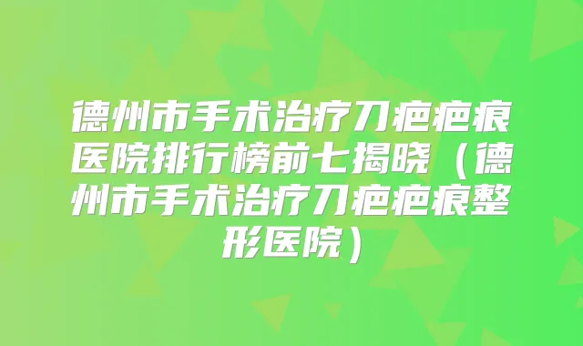 德州市手术刀疤疤痕医院排行榜前七揭晓(德州市手术刀疤疤痕整形医院)