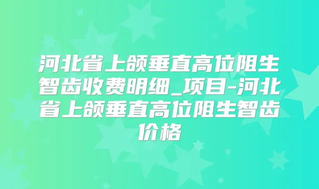 河北省上颌垂直高位阻生智齿收费明细_项目-河北省上颌垂直高位阻生智齿价格