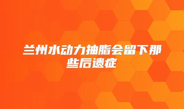 兰州水动力抽脂会留下那些后遗症
