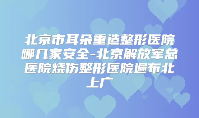 北京市耳朵重造整形医院哪几家安全-北京解放军总医院烧伤整形医院遍布北上广
