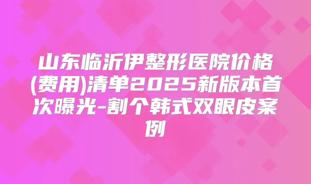 山东临沂伊整形医院价格(费用)清单2025新版本曝光-割个韩式双眼皮案例