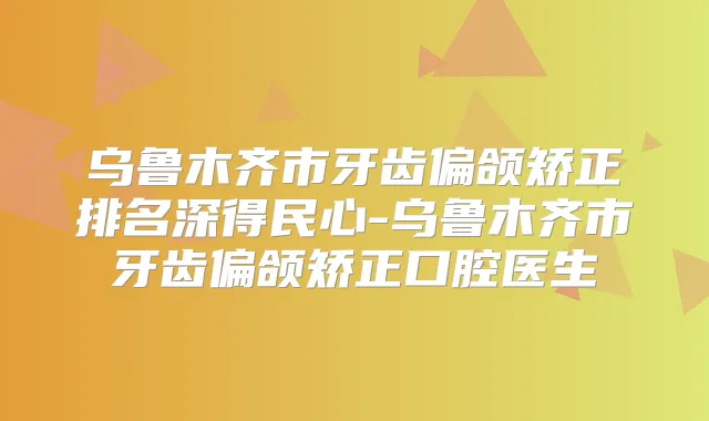 乌鲁木齐市牙齿偏颌矫正排名深得民心-乌鲁木齐市牙齿偏颌矫正口腔医生