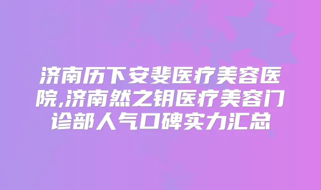 济南历下安斐医疗美容医院,济南然之钥医疗美容门诊部人气口碑实力汇总