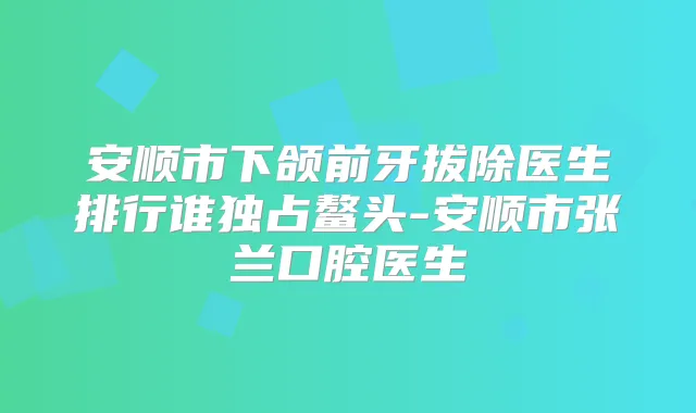 安顺市下颌前牙拔除医生排行谁独占鳌头-安顺市张兰口腔医生