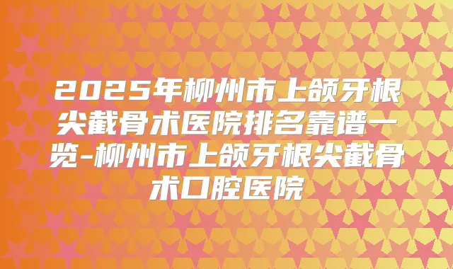 2025年柳州市上颌牙根尖截骨术医院排名靠谱一览-柳州市上颌牙根尖截骨术口腔医院