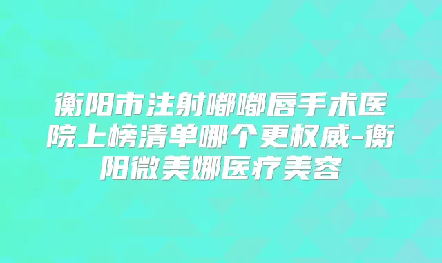 衡阳市注射嘟嘟唇手术医院上榜清单哪个更-衡阳微美娜医疗美容
