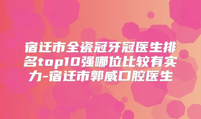 宿迁市全瓷冠牙冠医生排名top10强哪位比较有实力-宿迁市郭威口腔医生
