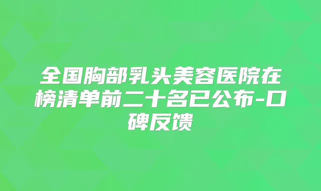 全国胸部乳头美容医院在榜清单前二十名已公布-口碑反馈