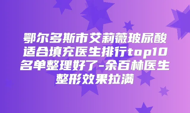 鄂尔多斯市艾莉薇玻尿酸适合填充医生排行top10名单整理好了-余百林医生整形效果拉满