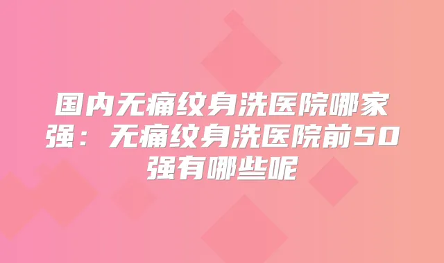 国内纹身洗医院哪家强:纹身洗医院前50强有哪些呢