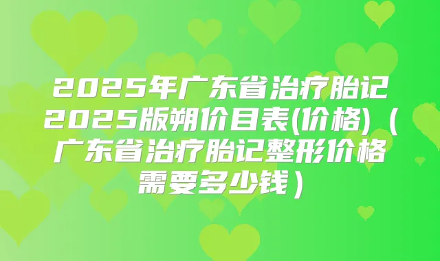 2025年广东省胎记2025版朔价目表(价格)(广东省胎记整形价格需要多少钱)