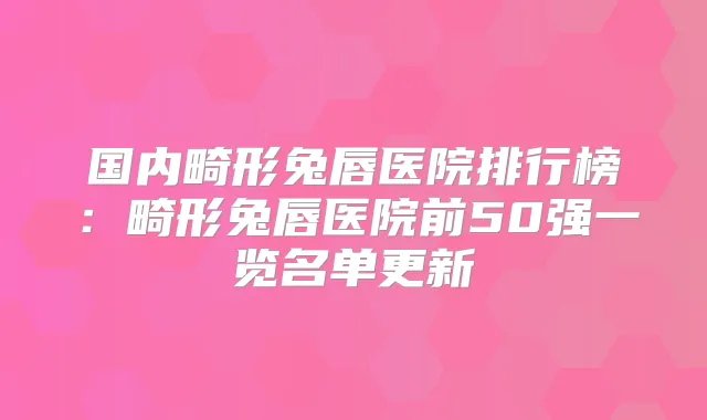 国内畸形兔唇医院排行榜:畸形兔唇医院前50强一览名单更新