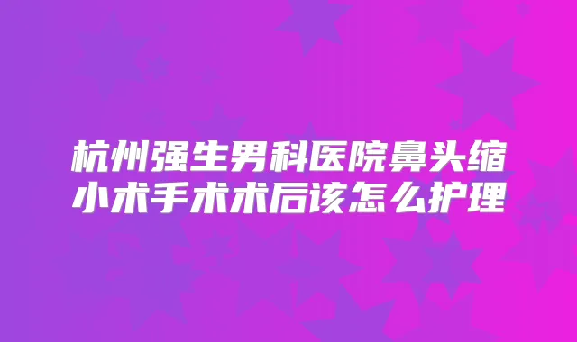 杭州强生男科医院鼻头缩小术手术术后该怎么护理