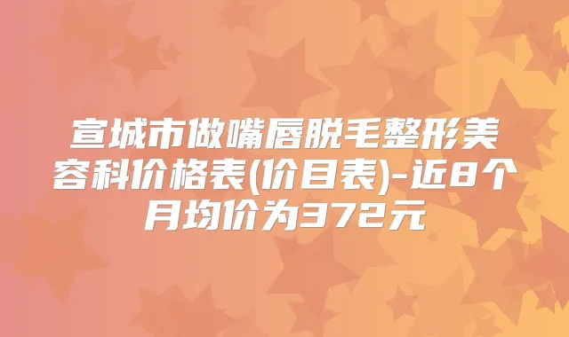 宣城市做嘴唇脱毛整形美容科价格表(价目表)-近8个月均价为372元