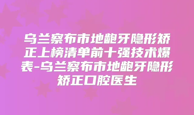 乌兰察布市地龅牙隐形矫正上榜清单前十强技术爆表-乌兰察布市地龅牙隐形矫正口腔医生