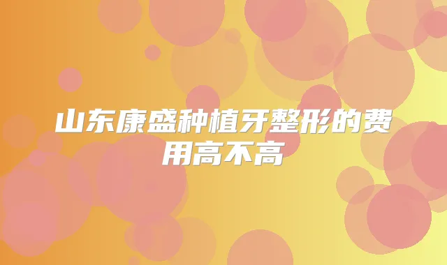 山东康盛种植牙整形的费用高不高