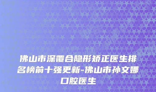 佛山市深覆合隐形矫正医生排名榜前十强更新-佛山市孙文娜口腔医生