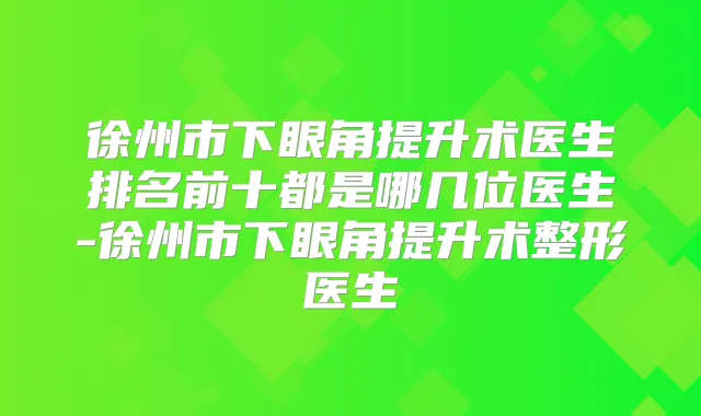 徐州市下眼角提升术医生排名前十都是哪几位医生-徐州市下眼角提升术整形医生