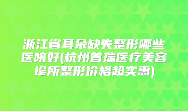 浙江省耳朵缺失整形哪些医院好(杭州首瑞医疗美容诊所整形价格超实惠)