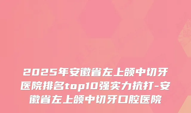 2025年安徽省左上颌中切牙医院排名top10强实力抗打-安徽省左上颌中切牙口腔医院