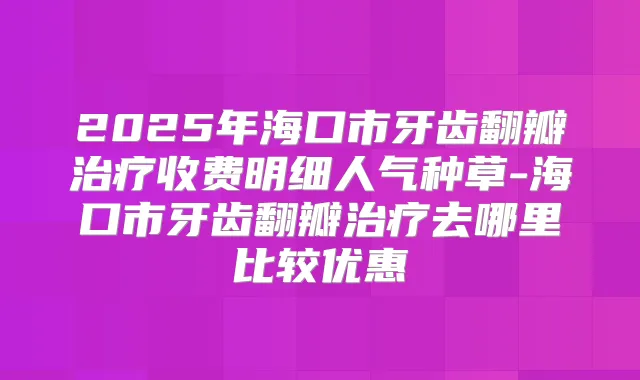 2025年海口市牙齿翻瓣收费明细人气种草-海口市牙齿翻瓣去哪里比较优惠