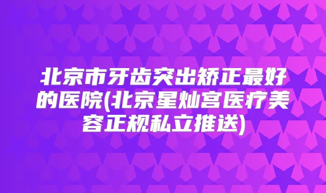 北京市牙齿突出矫正好的医院(北京星灿宫医疗美容正规私立推送)