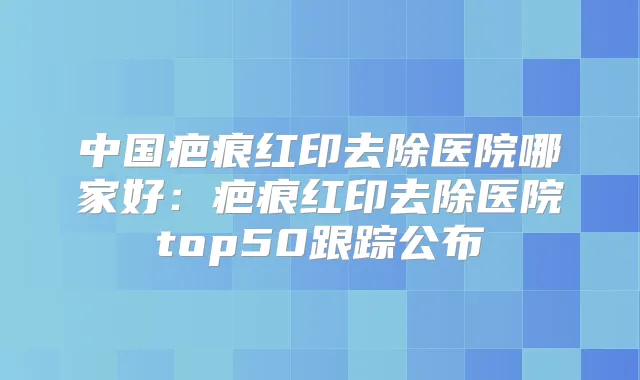 中国疤痕红印去除医院哪家好:疤痕红印去除医院top50跟踪公布