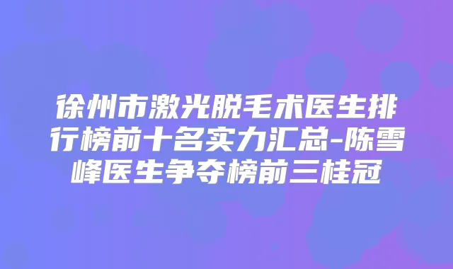徐州市激光脱毛术医生排行榜前十名实力汇总-陈雪峰医生争夺榜前三桂冠
