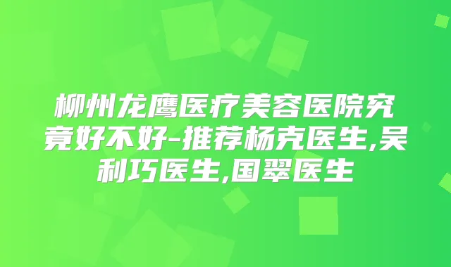 柳州龙鹰医疗美容医院究竟好不好-推荐杨克医生,吴利巧医生,国翠医生