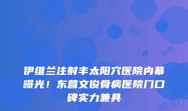 伊维兰注射丰太阳穴医院内幕曝光!东营文俊骨病医院门口碑实力兼具