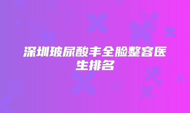 深圳玻尿酸丰全脸整容医生排名