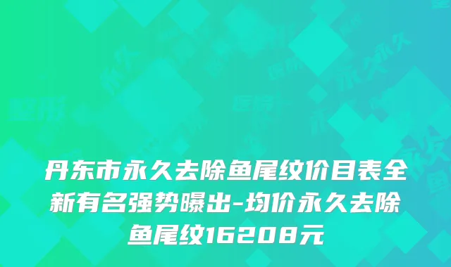 丹东市永久去除鱼尾纹价目表全新有名强势曝出-均价永久去除鱼尾纹16208元