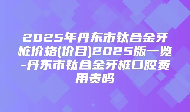 2025年丹东市钛合金牙桩价格(价目)2025版一览-丹东市钛合金牙桩口腔费用贵吗