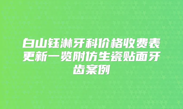 白山钰淋牙科价格收费表更新一览附仿生瓷贴面牙齿案例