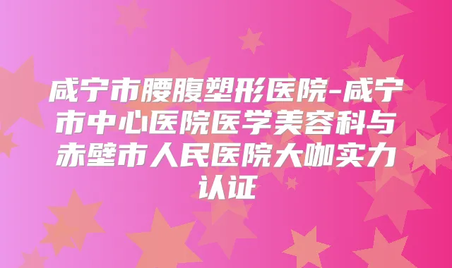 咸宁市腰腹塑形医院-咸宁市中心医院医学美容科与赤壁市人民医院大咖实力认证
