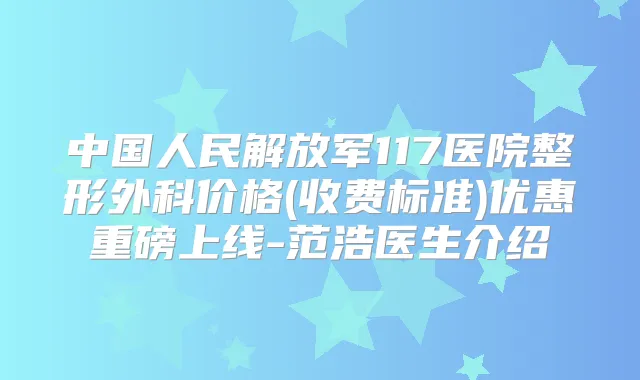 中国人民解放军117医院整形外科价格(收费标准)优惠重磅上线-范浩医生介绍