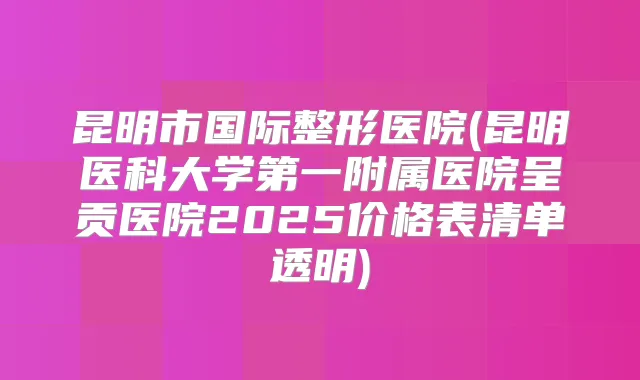 昆明市国际整形医院(昆明医科大学第一附属医院呈贡医院2025价格表清单透明)